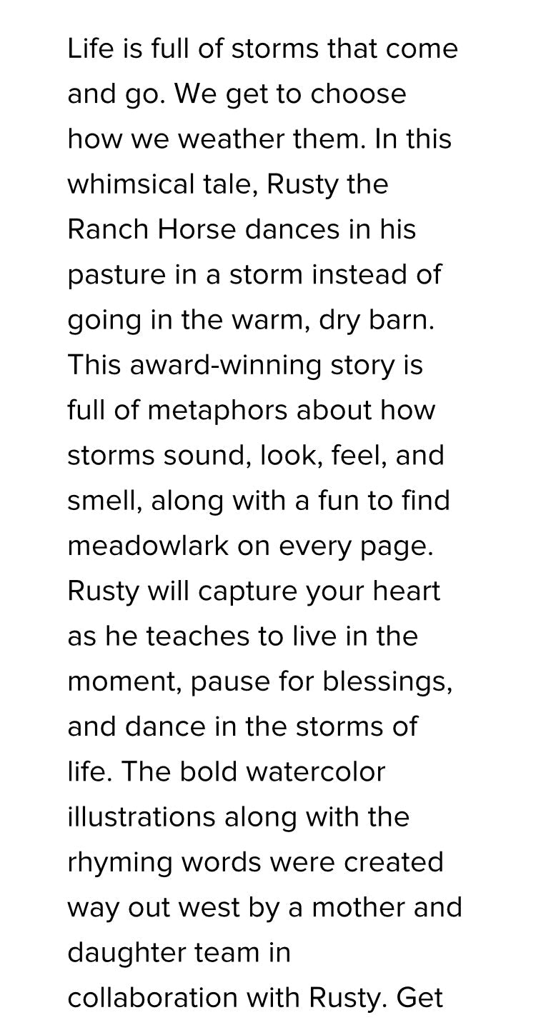 Reader's Choice childrens book. Rusty, the Ranch Horse series. Life is full of storms. Metaphors about how storms sound, look ,feel and smell. Follow the meadowlark on every page.
